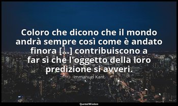 Coloro che dicono che il mondo andrà sempre così come è andato finora [...] cont — Immanuel Kant