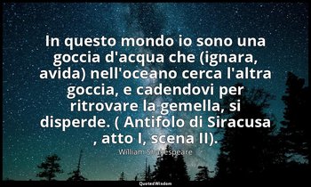 In questo mondo io sono una goccia d'acqua che (ignara, avida) nell'oceano cerca — William Shakespeare