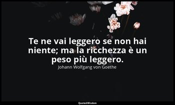 Te ne vai leggero se non hai niente; ma la ricchezza è un peso più leggero. — Johann Wolfgang von Goethe