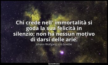 Chi crede nell' immortalità si goda la sua felicità in silenzio; non ha nessun m — Johann Wolfgang von Goethe