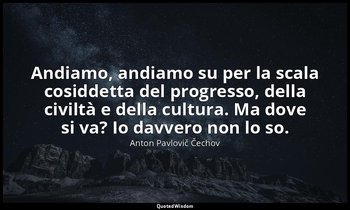 Andiamo, andiamo su per la scala cosiddetta del progresso, della civiltà e della — Anton Pavlovič Čechov