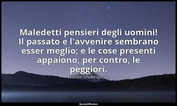 Maledetti pensieri degli uomini! Il passato e l'avvenire sembrano esser meglio;  — William Shakespeare