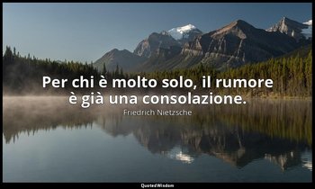 Per chi è molto solo, il rumore è già una consolazione. — Friedrich Nietzsche