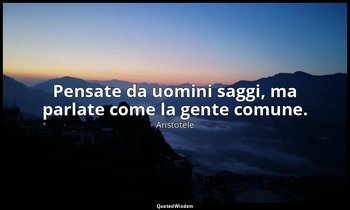 Pensate da uomini saggi, ma parlate come la gente comune. — Aristotele