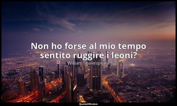 Non ho forse al mio tempo sentito ruggire i leoni? — William Shakespeare