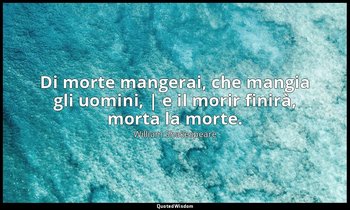 Di morte mangerai, che mangia gli uomini, | e il morir finirà, morta la morte. — William Shakespeare