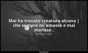 Mai ho trovato creatura alcuna | che sempre mi amasse e mai morisse . — Teresa di Lisieux