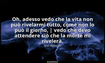Oh, adesso vedo che la vita non può rivelarmi tutto, come non lo può il giorno,  — Walt Whitman