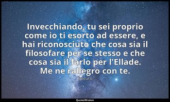 Invecchiando, tu sei proprio come io ti esorto ad essere, e hai riconosciuto che — Epicuro