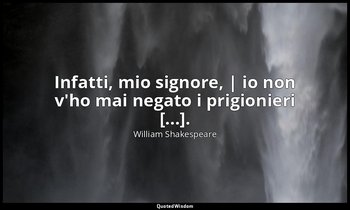 Infatti, mio signore, | io non v'ho mai negato i prigionieri [...]. ( Hotspur ,  — William Shakespeare
