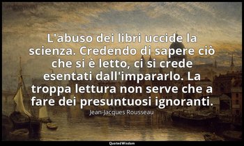 L'abuso dei libri uccide la scienza. Credendo di sapere ciò che si è letto, ci s — Jean-Jacques Rousseau