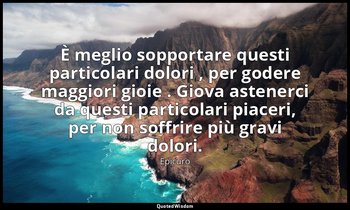È meglio sopportare questi particolari dolori , per godere maggiori gioie . Giov — Epicuro