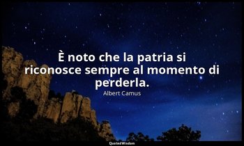 È noto che la patria si riconosce sempre al momento di perderla. — Albert Camus