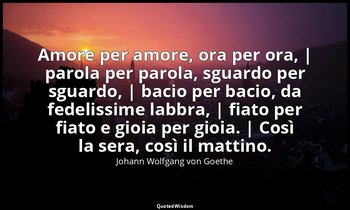 Amore per amore, ora per ora, | parola per parola, sguardo per sguardo, | bacio  — Johann Wolfgang von Goethe