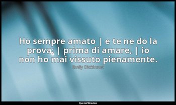 Ho sempre amato | e te ne do la prova: | prima di amare, | io non ho mai vissuto — Emily Dickinson