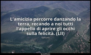L'amicizia percorre danzando la terra, recando a noi tutti l'appello di aprire g — Epicuro