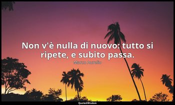 Non v'è nulla di nuovo: tutto si ripete, e subito passa. — Marco Aurelio