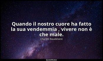 Quando il nostro cuore ha fatto la sua vendemmia , vivere non è che male. — Charles Baudelaire