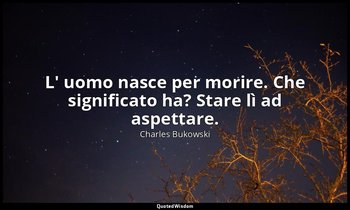 L' uomo nasce per morire. Che significato ha? Stare lì ad aspettare. — Charles Bukowski