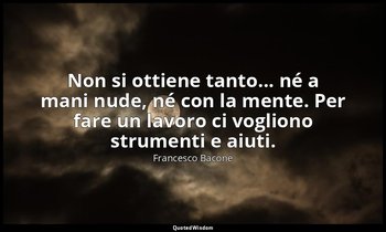 Non si ottiene tanto... né a mani nude, né con la mente. Per fare un lavoro ci v — Francesco Bacone