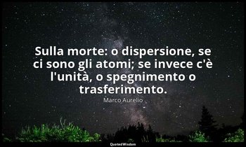 Sulla morte: o dispersione, se ci sono gli atomi; se invece c'è l'unità, o spegn — Marco Aurelio