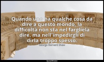 Quando uno ha qualche cosa da dire a questo mondo, la difficoltà non sta nel far — George Bernard Shaw