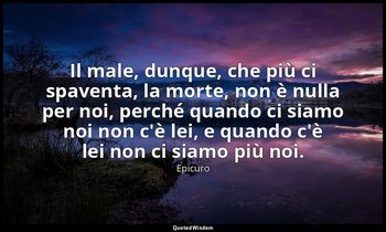Il male, dunque, che più ci spaventa, la morte, non è nulla per noi, perché quan — Epicuro