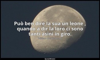 Può ben dire la sua un leone , quando a dir la loro ci sono tanti asini in giro. — William Shakespeare