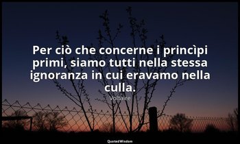 Per ciò che concerne i princìpi primi, siamo tutti nella stessa ignoranza in cui — Voltaire