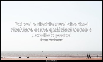 Poi vai e rischia quel che devi rischiare come qualsiasi uomo o uccello o pesce. — Ernest Hemingway