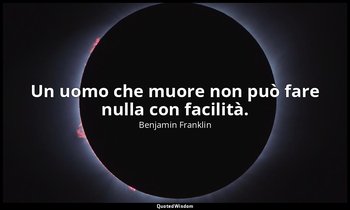 Un uomo che muore non può fare nulla con facilità. — Benjamin Franklin