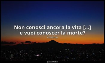 Non conosci ancora la vita [...] e vuoi conoscer la morte? — Confucio