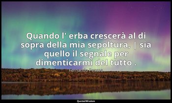 Quando l' erba crescerà al di sopra della mia sepoltura, | sia quello il segnale — Fernando Pessoa