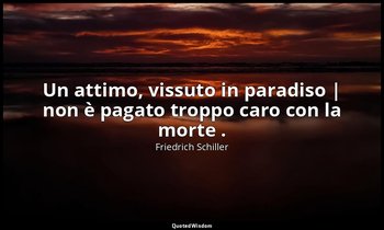 Un attimo, vissuto in paradiso | non è pagato troppo caro con la morte . — Friedrich Schiller