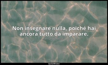 Non insegnare nulla, poiché hai ancora tutto da imparare. — Fernando Pessoa