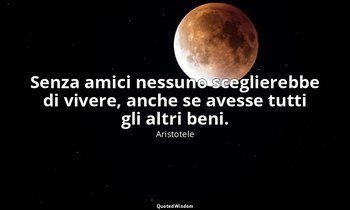 Senza amici nessuno sceglierebbe di vivere, anche se avesse tutti gli altri beni — Aristotele