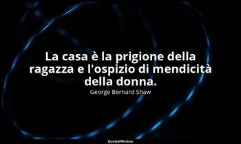 La casa è la prigione della ragazza e l'ospizio di mendicità della donna. — George Bernard Shaw