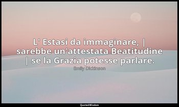 L' Estasi da immaginare, | sarebbe un'attestata Beatitudine | se la Grazia potes — Emily Dickinson