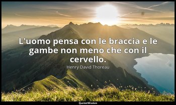 L'uomo pensa con le braccia e le gambe non meno che con il cervello. — Henry David Thoreau