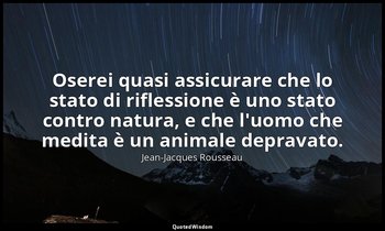 Oserei quasi assicurare che lo stato di riflessione è uno stato contro natura, e — Jean-Jacques Rousseau