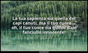 La tua sapienza sia quella dei capi canuti, ma il tuo cuore... oh, il tuo cuore  — Friedrich Schiller
