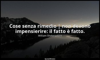Cose senza rimedio | non devono impensierire: il fatto è fatto. — William Shakespeare
