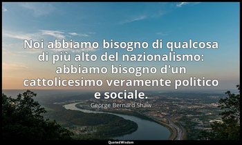 Noi abbiamo bisogno di qualcosa di più alto del nazionalismo: abbiamo bisogno d' — George Bernard Shaw