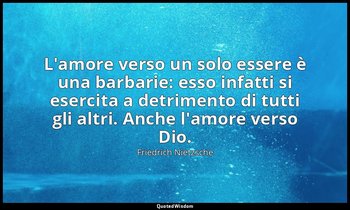 L'amore verso un solo essere è una barbarie: esso infatti si esercita a detrimen — Friedrich Nietzsche