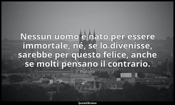 Nessun uomo è nato per essere immortale, né, se lo divenisse, sarebbe per questo — Platone
