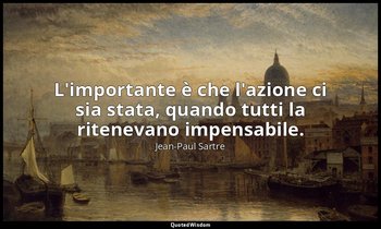 L'importante è che l'azione ci sia stata, quando tutti la ritenevano impensabile — Jean-Paul Sartre