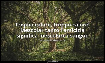 Troppo calore, troppo calore! Mescolar tanto l'amicizia significa mescolare i sa — William Shakespeare