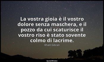 La vostra gioia è il vostro dolore senza maschera, e il pozzo da cui scaturisce  — Khalil Gibran