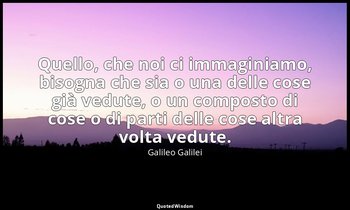 Quello, che noi ci immaginiamo, bisogna che sia o una delle cose già vedute, o u — Galileo Galilei