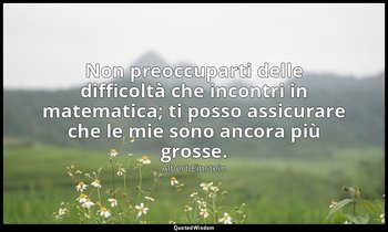 Non preoccuparti delle difficoltà che incontri in matematica; ti posso assicurar — Albert Einstein